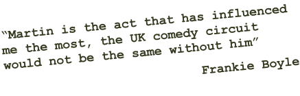 “Martin is the act that has influenced  me the most, the UK comedy circuit  would not be the same without him” Frankie Boyle